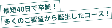 最短40日で卒業！多くのご要望から誕生したコース！